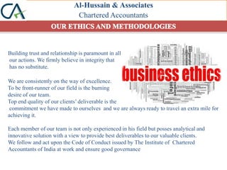 Al-Hussain & Associates
Chartered Accountants
Building trust and relationship is paramount in all
our actions. We firmly believe in integrity that
has no substitute.
We are consistently on the way of excellence.
To be front-runner of our field is the burning
desire of our team.
Top end quality of our clients’ deliverable is the
commitment we have made to ourselves and we are always ready to travel an extra mile for
achieving it.
Each member of our team is not only experienced in his field but posses analytical and
innovative solution with a view to provide best deliverables to our valuable clients.
We follow and act upon the Code of Conduct issued by The Institute of Chartered
Accountants of India at work and ensure good governance
 