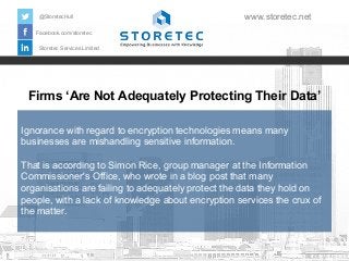 Firms ‘Are Not Adequately Protecting Their Data’
Facebook.com/storetec
Storetec Services Limited
@StoretecHull www.storetec.net
Ignorance with regard to encryption technologies means many
businesses are mishandling sensitive information.
That is according to Simon Rice, group manager at the Information
Commissioner's Office, who wrote in a blog post that many
organisations are failing to adequately protect the data they hold on
people, with a lack of knowledge about encryption services the crux of
the matter.
 