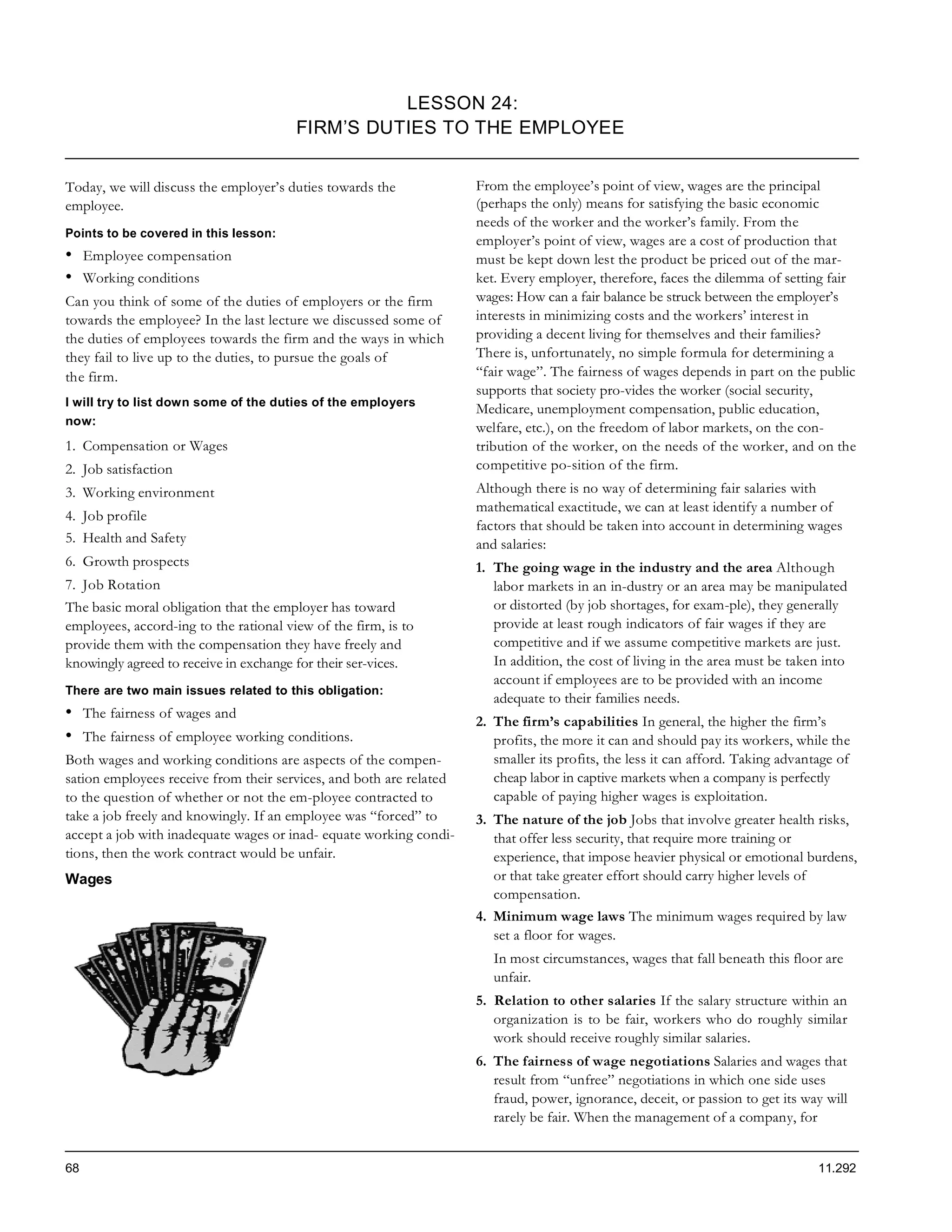 LESSON 24:
                                        FIRM’S DUTIES TO THE EMPLOYEE


Today, we will discuss the employer’s duties towards the             From the employee’s point of view, wages are the principal
employee.                                                            (perhaps the only) means for satisfying the basic economic
                                                                     needs of the worker and the worker’s family. From the
Points to be covered in this lesson:
                                                                     employer’s point of view, wages are a cost of production that
•    Employee compensation                                           must be kept down lest the product be priced out of the mar-
•    Working conditions                                              ket. Every employer, therefore, faces the dilemma of setting fair
Can you think of some of the duties of employers or the firm         wages: How can a fair balance be struck between the employer’s
towards the employee? In the last lecture we discussed some of       interests in minimizing costs and the workers’ interest in
the duties of employees towards the firm and the ways in which       providing a decent living for themselves and their families?
they fail to live up to the duties, to pursue the goals of           There is, unfortunately, no simple formula for determining a
the firm.                                                            “fair wage”. The fairness of wages depends in part on the public
                                                                     supports that society pro-vides the worker (social security,
I will try to list down some of the duties of the employers
                                                                     Medicare, unemployment compensation, public education,
now:
                                                                     welfare, etc.), on the freedom of labor markets, on the con-
1. Compensation or Wages                                             tribution of the worker, on the needs of the worker, and on the
2. Job satisfaction                                                  competitive po-sition of the firm.
3. Working environment                                               Although there is no way of determining fair salaries with
                                                                     mathematical exactitude, we can at least identify a number of
4. Job profile
                                                                     factors that should be taken into account in determining wages
5. Health and Safety                                                 and salaries:
6. Growth prospects                                                  1. The going wage in the industry and the area Although
7. Job Rotation                                                         labor markets in an in-dustry or an area may be manipulated
The basic moral obligation that the employer has toward                 or distorted (by job shortages, for exam-ple), they generally
employees, accord-ing to the rational view of the firm, is to           provide at least rough indicators of fair wages if they are
provide them with the compensation they have freely and                 competitive and if we assume competitive markets are just.
knowingly agreed to receive in exchange for their ser-vices.            In addition, the cost of living in the area must be taken into
                                                                        account if employees are to be provided with an income
There are two main issues related to this obligation:
                                                                        adequate to their families needs.
•    The fairness of wages and
                                                                     2. The firm’s capabilities In general, the higher the firm’s
•    The fairness of employee working conditions.                       profits, the more it can and should pay its workers, while the
Both wages and working conditions are aspects of the compen-            smaller its profits, the less it can afford. Taking advantage of
sation employees receive from their services, and both are related      cheap labor in captive markets when a company is perfectly
to the question of whether or not the em-ployee contracted to           capable of paying higher wages is exploitation.
take a job freely and knowingly. If an employee was “forced” to      3. The nature of the job Jobs that involve greater health risks,
accept a job with inadequate wages or inad- equate working condi-       that offer less security, that require more training or
tions, then the work contract would be unfair.                          experience, that impose heavier physical or emotional burdens,
Wages                                                                   or that take greater effort should carry higher levels of
                                                                        compensation.
                                                                     4. Minimum wage laws The minimum wages required by law
                                                                        set a floor for wages.
                                                                        In most circumstances, wages that fall beneath this floor are
                                                                        unfair.
                                                                     5. Relation to other salaries If the salary structure within an
                                                                        organization is to be fair, workers who do roughly similar
                                                                        work should receive roughly similar salaries.
                                                                     6. The fairness of wage negotiations Salaries and wages that
                                                                        result from “unfree” negotiations in which one side uses
                                                                        fraud, power, ignorance, deceit, or passion to get its way will
                                                                        rarely be fair. When the management of a company, for


68                                                                                                                                11.292
 