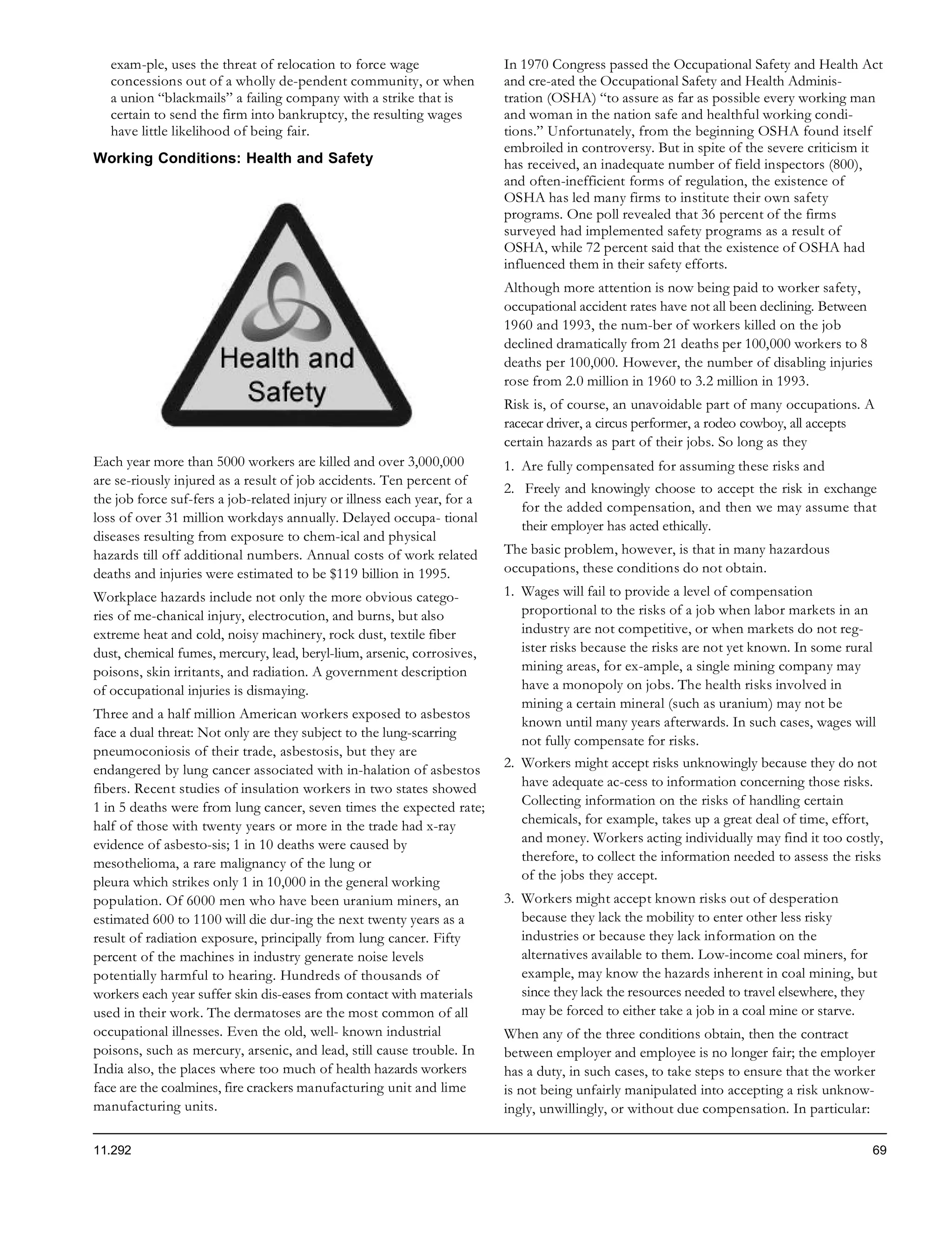 exam-ple, uses the threat of relocation to force wage                  In 1970 Congress passed the Occupational Safety and Health Act
   concessions out of a wholly de-pendent community, or when              and cre-ated the Occupational Safety and Health Adminis-
   a union “blackmails” a failing company with a strike that is           tration (OSHA) “to assure as far as possible every working man
   certain to send the firm into bankruptcy, the resulting wages          and woman in the nation safe and healthful working condi-
   have little likelihood of being fair.                                  tions.” Unfortunately, from the beginning OSHA found itself
                                                                          embroiled in controversy. But in spite of the severe criticism it
Working Conditions: Health and Safety                                     has received, an inadequate number of field inspectors (800),
                                                                          and often-inefficient forms of regulation, the existence of
                                                                          OSHA has led many firms to institute their own safety
                                                                          programs. One poll revealed that 36 percent of the firms
                                                                          surveyed had implemented safety programs as a result of
                                                                          OSHA, while 72 percent said that the existence of OSHA had
                                                                          influenced them in their safety efforts.
                                                                          Although more attention is now being paid to worker safety,
                                                                          occupational accident rates have not all been declining. Between
                                                                          1960 and 1993, the num-ber of workers killed on the job
                                                                          declined dramatically from 21 deaths per 100,000 workers to 8
                                                                          deaths per 100,000. However, the number of disabling injuries
                                                                          rose from 2.0 million in 1960 to 3.2 million in 1993.
                                                                          Risk is, of course, an unavoidable part of many occupations. A
                                                                          racecar driver, a circus performer, a rodeo cowboy, all accepts
                                                                          certain hazards as part of their jobs. So long as they
Each year more than 5000 workers are killed and over 3,000,000            1. Are fully compensated for assuming these risks and
are se-riously injured as a result of job accidents. Ten percent of
                                                                          2. Freely and knowingly choose to accept the risk in exchange
the job force suf-fers a job-related injury or illness each year, for a
                                                                             for the added compensation, and then we may assume that
loss of over 31 million workdays annually. Delayed occupa- tional
                                                                             their employer has acted ethically.
diseases resulting from exposure to chem-ical and physical
hazards till off additional numbers. Annual costs of work related         The basic problem, however, is that in many hazardous
deaths and injuries were estimated to be $119 billion in 1995.            occupations, these conditions do not obtain.
Workplace hazards include not only the more obvious catego-               1. Wages will fail to provide a level of compensation
ries of me-chanical injury, electrocution, and burns, but also               proportional to the risks of a job when labor markets in an
extreme heat and cold, noisy machinery, rock dust, textile fiber             industry are not competitive, or when markets do not reg-
dust, chemical fumes, mercury, lead, beryl-lium, arsenic, corrosives,        ister risks because the risks are not yet known. In some rural
poisons, skin irritants, and radiation. A government description             mining areas, for ex-ample, a single mining company may
of occupational injuries is dismaying.                                       have a monopoly on jobs. The health risks involved in
                                                                             mining a certain mineral (such as uranium) may not be
Three and a half million American workers exposed to asbestos
                                                                             known until many years afterwards. In such cases, wages will
face a dual threat: Not only are they subject to the lung-scarring
                                                                             not fully compensate for risks.
pneumoconiosis of their trade, asbestosis, but they are
endangered by lung cancer associated with in-halation of asbestos         2. Workers might accept risks unknowingly because they do not
fibers. Recent studies of insulation workers in two states showed            have adequate ac-cess to information concerning those risks.
1 in 5 deaths were from lung cancer, seven times the expected rate;          Collecting information on the risks of handling certain
half of those with twenty years or more in the trade had x-ray               chemicals, for example, takes up a great deal of time, effort,
evidence of asbesto-sis; 1 in 10 deaths were caused by                       and money. Workers acting individually may find it too costly,
mesothelioma, a rare malignancy of the lung or                               therefore, to collect the information needed to assess the risks
pleura which strikes only 1 in 10,000 in the general working                 of the jobs they accept.
population. Of 6000 men who have been uranium miners, an                  3. Workers might accept known risks out of desperation
estimated 600 to 1100 will die dur-ing the next twenty years as a            because they lack the mobility to enter other less risky
result of radiation exposure, principally from lung cancer. Fifty            industries or because they lack information on the
percent of the machines in industry generate noise levels                    alternatives available to them. Low-income coal miners, for
potentially harmful to hearing. Hundreds of thousands of                     example, may know the hazards inherent in coal mining, but
workers each year suffer skin dis-eases from contact with materials          since they lack the resources needed to travel elsewhere, they
used in their work. The dermatoses are the most common of all                may be forced to either take a job in a coal mine or starve.
occupational illnesses. Even the old, well- known industrial              When any of the three conditions obtain, then the contract
poisons, such as mercury, arsenic, and lead, still cause trouble. In      between employer and employee is no longer fair; the employer
India also, the places where too much of health hazards workers           has a duty, in such cases, to take steps to ensure that the worker
face are the coalmines, fire crackers manufacturing unit and lime         is not being unfairly manipulated into accepting a risk unknow-
manufacturing units.                                                      ingly, unwillingly, or without due compensation. In particular:

11.292                                                                                                                                     69
 