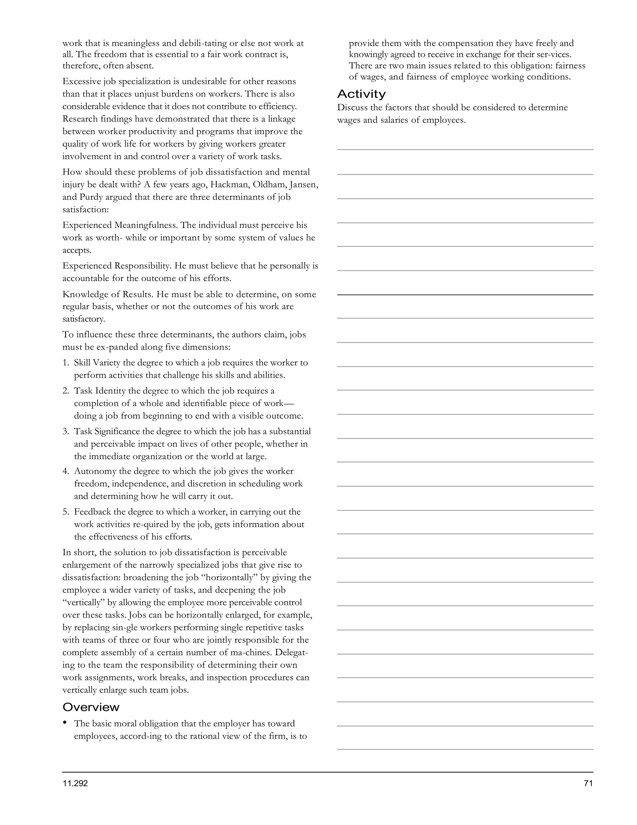 work that is meaningless and debili-tating or else not work at         provide them with the compensation they have freely and
all. The freedom that is essential to a fair work contract is,         knowingly agreed to receive in exchange for their ser-vices.
therefore, often absent.                                               There are two main issues related to this obligation: fairness
Excessive job specialization is undesirable for other reasons          of wages, and fairness of employee working conditions.
than that it places unjust burdens on workers. There is also         Activity
considerable evidence that it does not contribute to efficiency.     Discuss the factors that should be considered to determine
Research findings have demonstrated that there is a linkage          wages and salaries of employees.
between worker productivity and programs that improve the
quality of work life for workers by giving workers greater
involvement in and control over a variety of work tasks.
How should these problems of job dissatisfaction and mental
injury be dealt with? A few years ago, Hackman, Oldham, Jansen,
and Purdy argued that there are three determinants of job
satisfaction:
Experienced Meaningfulness. The individual must perceive his
work as worth- while or important by some system of values he
accepts.
Experienced Responsibility. He must believe that he personally is
accountable for the outcome of his efforts.
Knowledge of Results. He must be able to determine, on some
regular basis, whether or not the outcomes of his work are
satisfactory.
To influence these three determinants, the authors claim, jobs
must be ex-panded along five dimensions:
1. Skill Variety the degree to which a job requires the worker to
   perform activities that challenge his skills and abilities.
2. Task Identity the degree to which the job requires a
   completion of a whole and identifiable piece of work—
   doing a job from beginning to end with a visible outcome.
3. Task Significance the degree to which the job has a substantial
   and perceivable impact on lives of other people, whether in
   the immediate organization or the world at large.
4. Autonomy the degree to which the job gives the worker
   freedom, independence, and discretion in scheduling work
   and determining how he will carry it out.
5. Feedback the degree to which a worker, in carrying out the
   work activities re-quired by the job, gets information about
   the effectiveness of his efforts.
In short, the solution to job dissatisfaction is perceivable
enlargement of the narrowly specialized jobs that give rise to
dissatisfaction: broadening the job “horizontally” by giving the
employee a wider variety of tasks, and deepening the job
“vertically” by allowing the employee more perceivable control
over these tasks. Jobs can be horizontally enlarged, for example,
by replacing sin-gle workers performing single repetitive tasks
with teams of three or four who are jointly responsible for the
complete assembly of a certain number of ma-chines. Delegat-
ing to the team the responsibility of determining their own
work assignments, work breaks, and inspection procedures can
vertically enlarge such team jobs.
Overview
•   The basic moral obligation that the employer has toward
    employees, accord-ing to the rational view of the firm, is to



11.292                                                                                                                              71
 