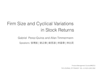 Firm Size and Cyclical Variations
in Stock Returns
Gabriel Perez-Quiros and Allan Timmermann
Speakers: 張博能 | 劉正傑 | 歐哲源 | 林嘉偉 | 林⽐比莉
THE JOURNAL OF FINANCE VOL. LV, NO3 JUNE 2002
Finance Management Course @NCCU
 