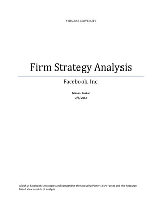 SYRACUSE UNIVERSITY




         Firm Strategy Analysis
                                     Facebook, Inc.
                                            Manan Kakkar
                                               2/5/2012




A look at Facebook’s strategies and competitive threats using Porter’s Five Forces and the Resource
Based View models of analysis.
 