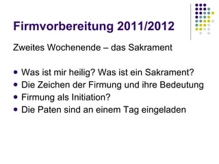 Firmvorbereitung 2011/2012 Zweites Wochenende – das Sakrament  Was ist mir heilig? Was ist ein Sakrament? Die Zeichen der Firmung und ihre Bedeutung Firmung als Initiation? Die Paten sind an einem Tag eingeladen 