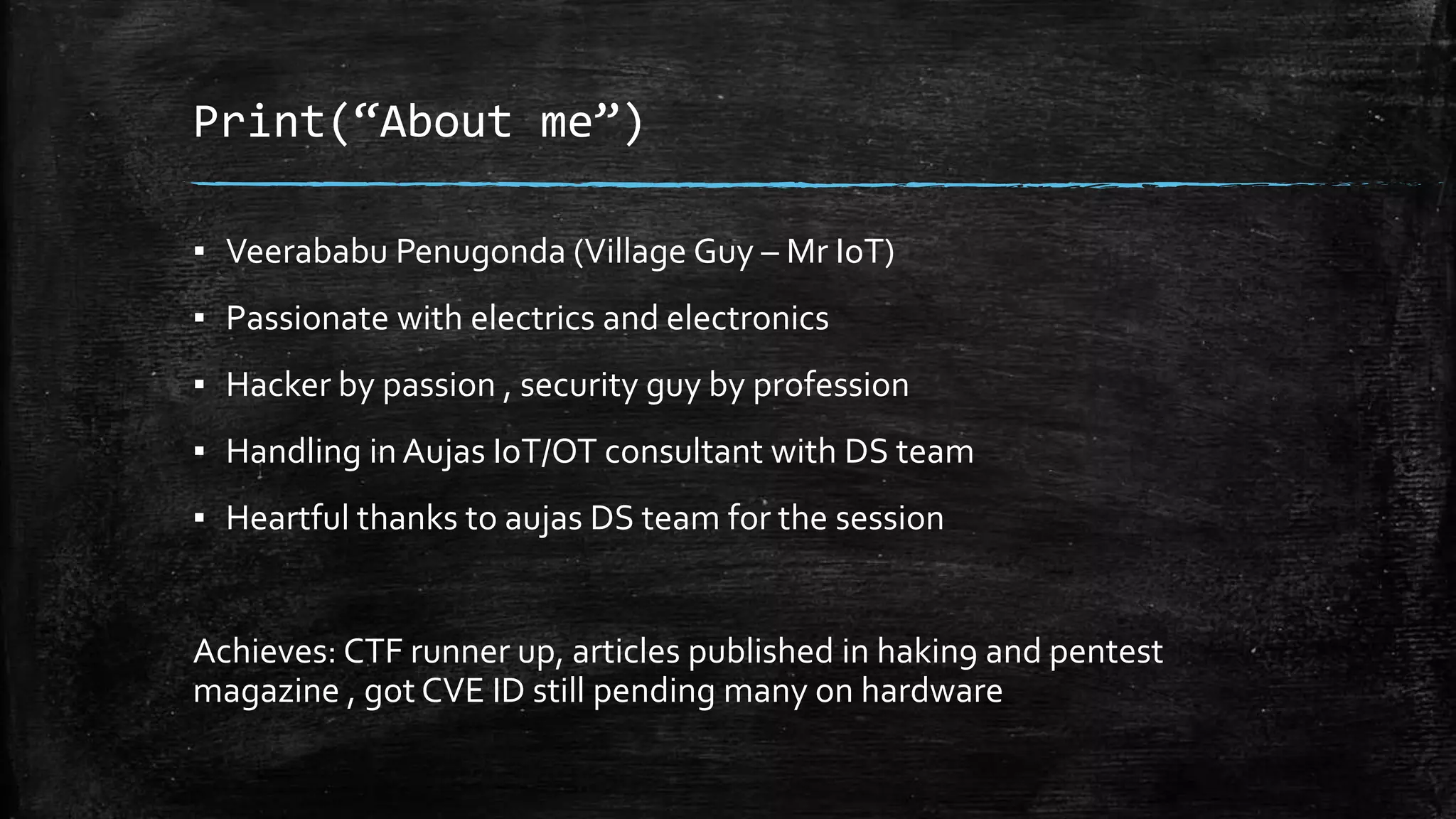 Print(“About me”)
▪ Veerababu Penugonda (Village Guy – Mr IoT)
▪ Passionate with electrics and electronics
▪ Hacker by passion , security guy by profession
▪ Handling in Aujas IoT/OT consultant with DS team
▪ Heartful thanks to aujas DS team for the session
Achieves: CTF runner up, articles published in hakin9 and pentest
magazine , got CVE ID still pending many on hardware
 