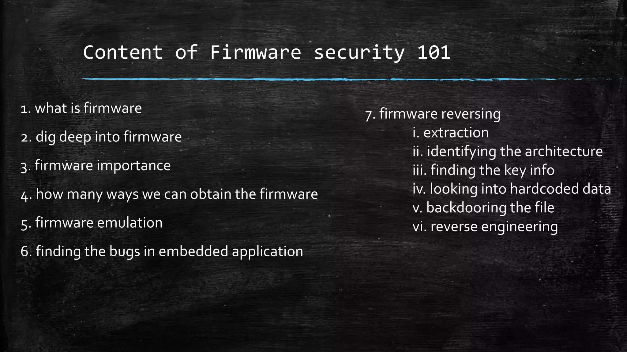 Content of Firmware security 101
1. what is firmware
2. dig deep into firmware
3. firmware importance
4. how many ways we can obtain the firmware
5. firmware emulation
6. finding the bugs in embedded application
7. firmware reversing
i. extraction
ii. identifying the architecture
iii. finding the key info
iv. looking into hardcoded data
v. backdooring the file
vi. reverse engineering
 