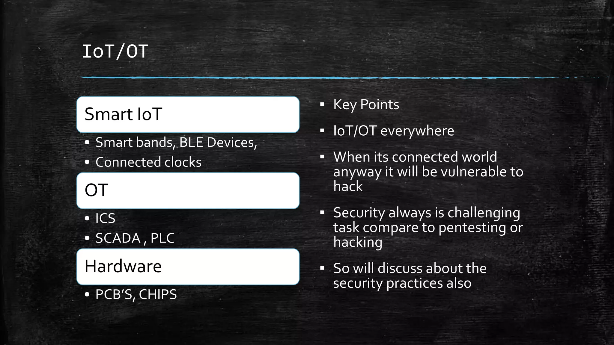 IoT/OT
Smart IoT
• Smart bands, BLE Devices,
• Connected clocks
OT
• ICS
• SCADA , PLC
Hardware
• PCB’S, CHIPS
▪ Key Points
▪ IoT/OT everywhere
▪ When its connected world
anyway it will be vulnerable to
hack
▪ Security always is challenging
task compare to pentesting or
hacking
▪ So will discuss about the
security practices also
 