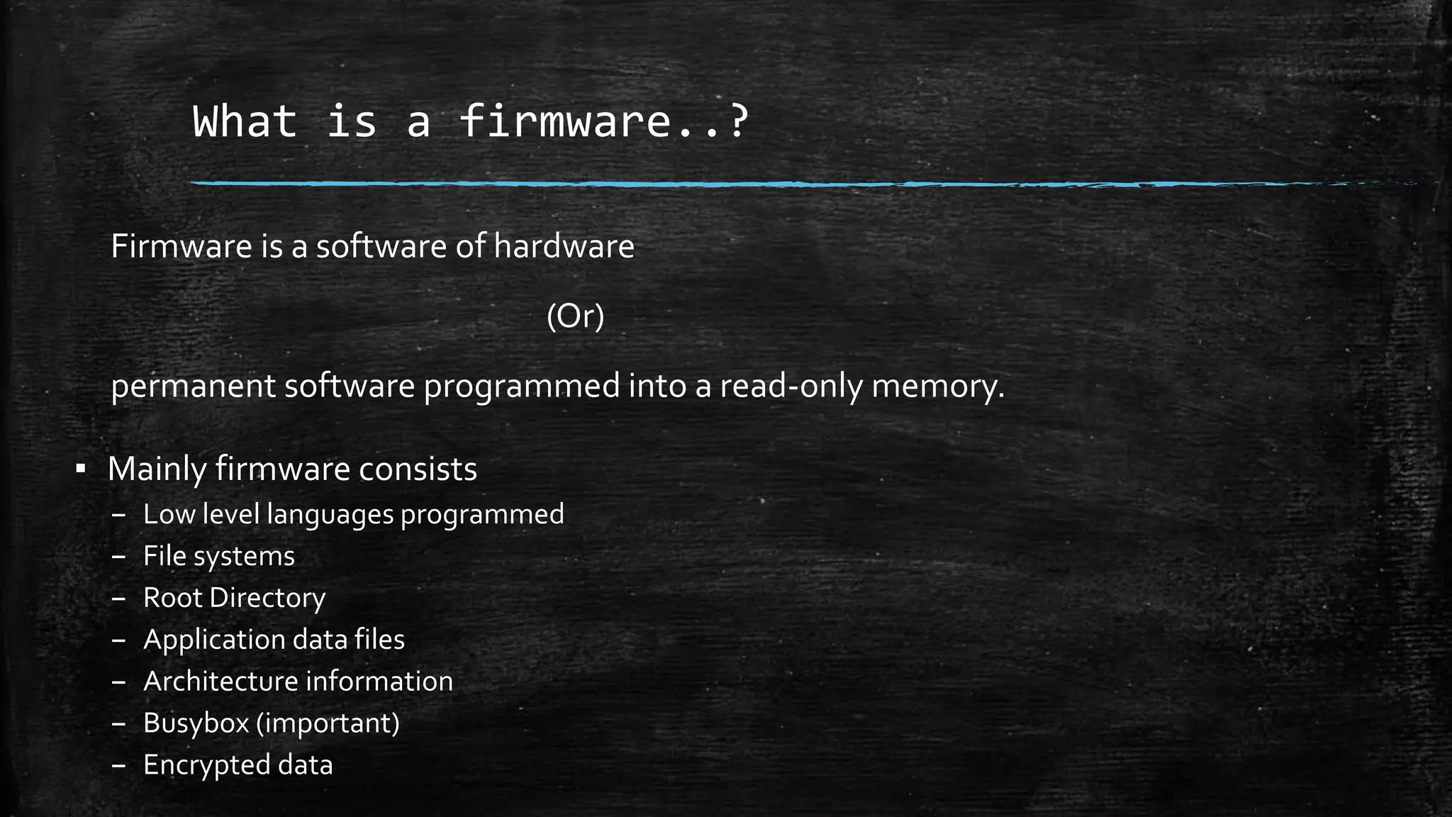 What is a firmware..?
Firmware is a software of hardware
(Or)
permanent software programmed into a read-only memory.
▪ Mainly firmware consists
– Low level languages programmed
– File systems
– Root Directory
– Application data files
– Architecture information
– Busybox (important)
– Encrypted data
 