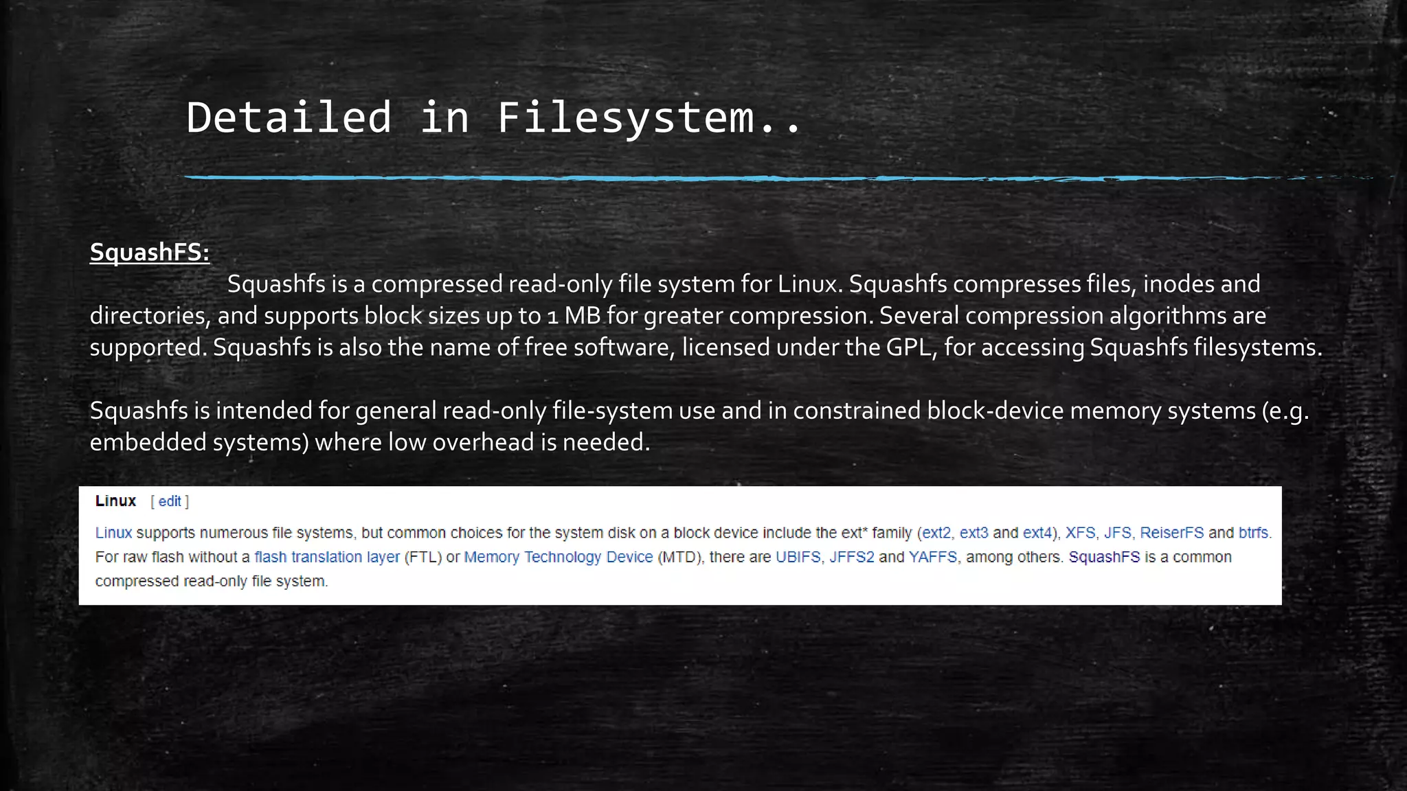 Detailed in Filesystem..
SquashFS:
Squashfs is a compressed read-only file system for Linux. Squashfs compresses files, inodes and
directories, and supports block sizes up to 1 MB for greater compression. Several compression algorithms are
supported. Squashfs is also the name of free software, licensed under the GPL, for accessing Squashfs filesystems.
Squashfs is intended for general read-only file-system use and in constrained block-device memory systems (e.g.
embedded systems) where low overhead is needed.
 