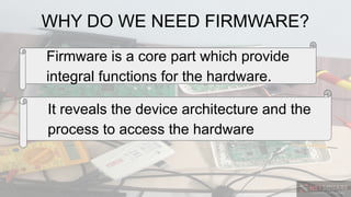 WHY DO WE NEED FIRMWARE?
Firmware is a core part which provide
integral functions for the hardware.
It reveals the device architecture and the
process to access the hardware
 