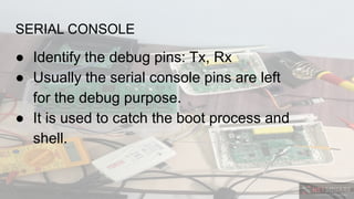 SERIAL CONSOLE
● Identify the debug pins: Tx, Rx
● Usually the serial console pins are left
for the debug purpose.
● It is used to catch the boot process and
shell.
 