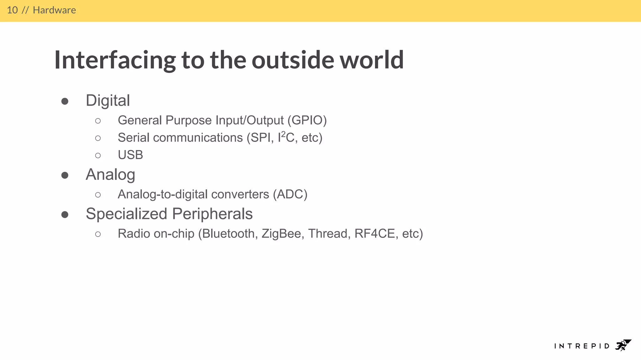 ● Digital
○ General Purpose Input/Output (GPIO)
○ Serial communications (SPI, I2
C, etc)
○ USB
● Analog
○ Analog-to-digital converters (ADC)
● Specialized Peripherals
○ Radio on-chip (Bluetooth, ZigBee, Thread, RF4CE, etc)
10 // Hardware
Interfacing to the outside world
 