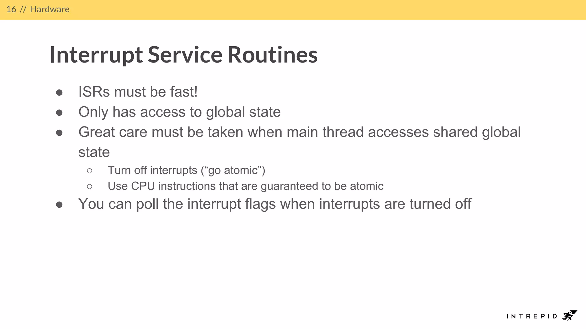 ● ISRs must be fast!
● Only has access to global state
● Great care must be taken when main thread accesses shared global
state
○ Turn off interrupts (“go atomic”)
○ Use CPU instructions that are guaranteed to be atomic
● You can poll the interrupt flags when interrupts are turned off
16 // Hardware
Interrupt Service Routines
 