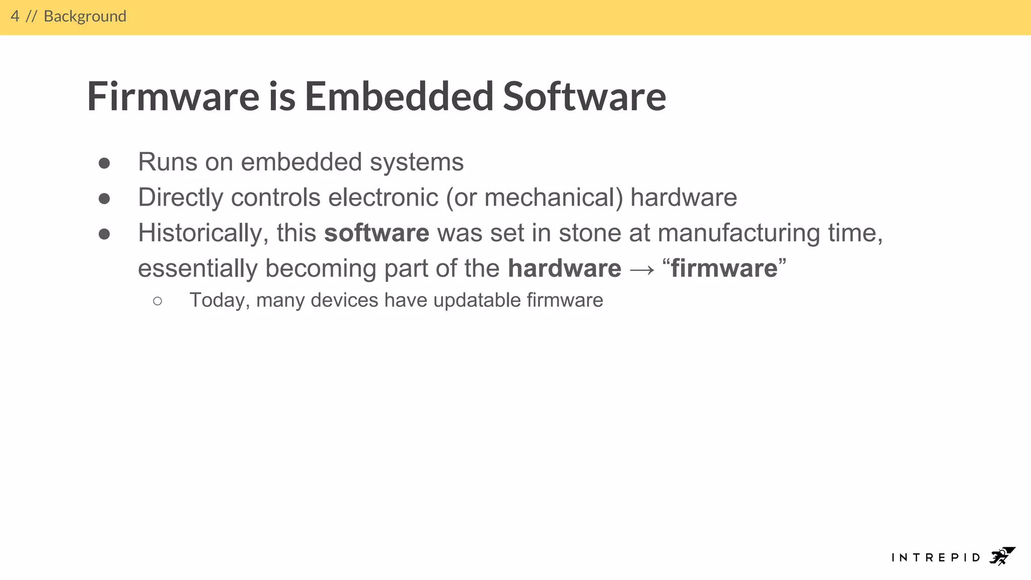 4 // Background
Firmware is Embedded Software
● Runs on embedded systems
● Directly controls electronic (or mechanical) hardware
● Historically, this software was set in stone at manufacturing time,
essentially becoming part of the hardware → “firmware”
○ Today, many devices have updatable firmware
 