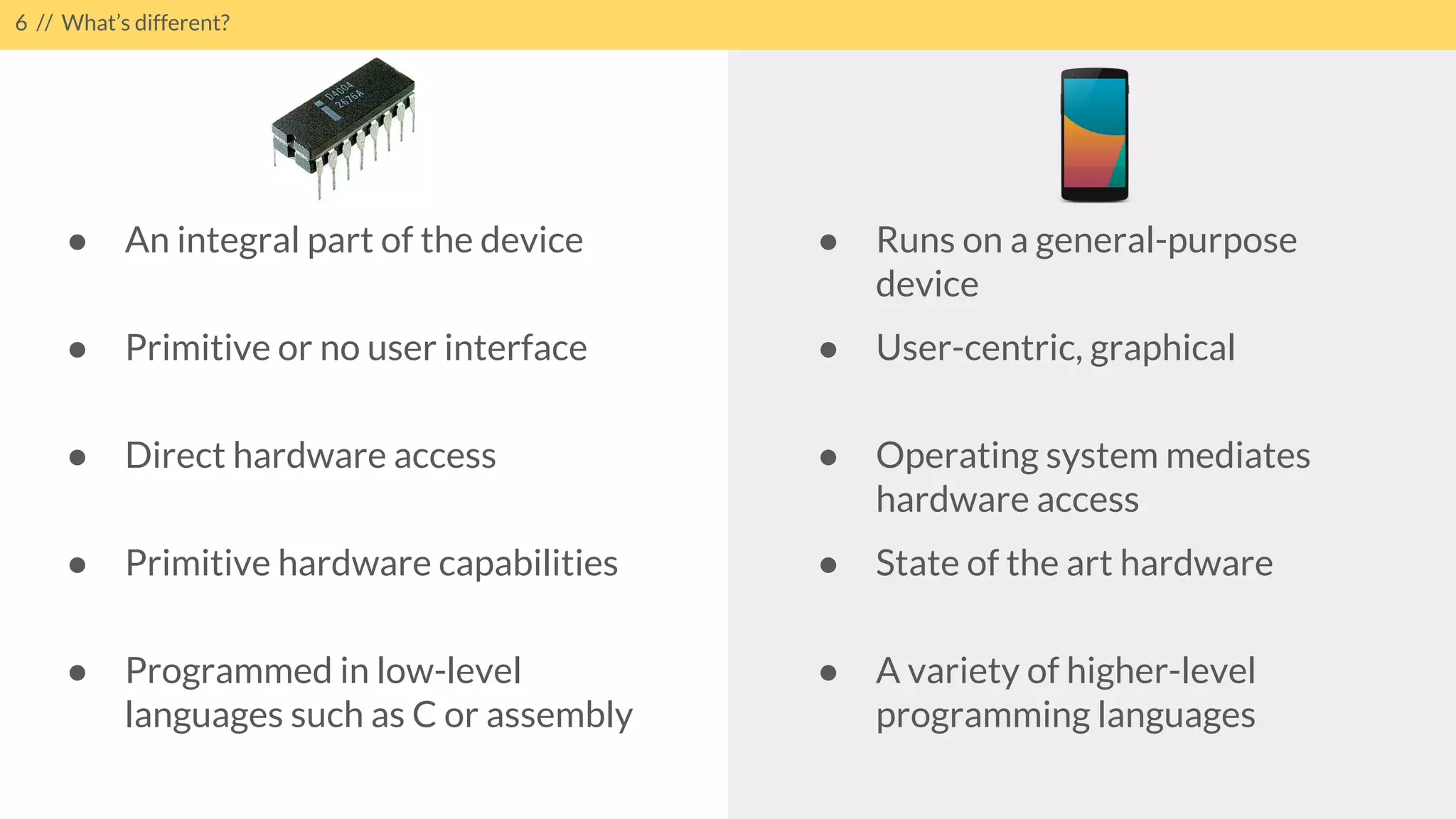 6 // What’s different?
● Runs on a general-purpose
device
● User-centric, graphical
● Operating system mediates
hardware access
● State of the art hardware
● A variety of higher-level
programming languages
● An integral part of the device
● Primitive or no user interface
● Direct hardware access
● Primitive hardware capabilities
● Programmed in low-level
languages such as C or assembly
 