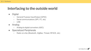 ● Digital
○ General Purpose Input/Output (GPIO)
○ Serial communications (SPI, I2
C, etc)
○ USB
● Analog
○ Analog-to-digital converters (ADC)
● Specialized Peripherals
○ Radio on-chip (Bluetooth, ZigBee, Thread, RF4CE, etc)
10 // Hardware
Interfacing to the outside world
 