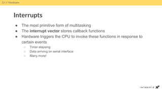 ● The most primitive form of multitasking
● The interrupt vector stores callback functions
● Hardware triggers the CPU to invoke these functions in response to
certain events
○ Timer elapsing
○ Data arriving on serial interface
○ Many more!
13 // Hardware
Interrupts
 