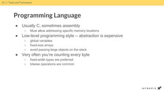 ● Usually C, sometimes assembly
○ Must allow addressing specific memory locations
● Low-level programming style -- abstraction is expensive
○ global variables
○ fixed-size arrays
○ avoid passing large objects on the stack
● Very often you’re counting every byte
○ fixed-width types are preferred
○ bitwise operations are common
15 // Tools and Techniques
Programming Language
 