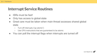 ● ISRs must be fast!
● Only has access to global state
● Great care must be taken when main thread accesses shared global
state
○ Turn off interrupts (“go atomic”)
○ Use CPU instructions that are guaranteed to be atomic
● You can poll the interrupt flags when interrupts are turned off
16 // Hardware
Interrupt Service Routines
 