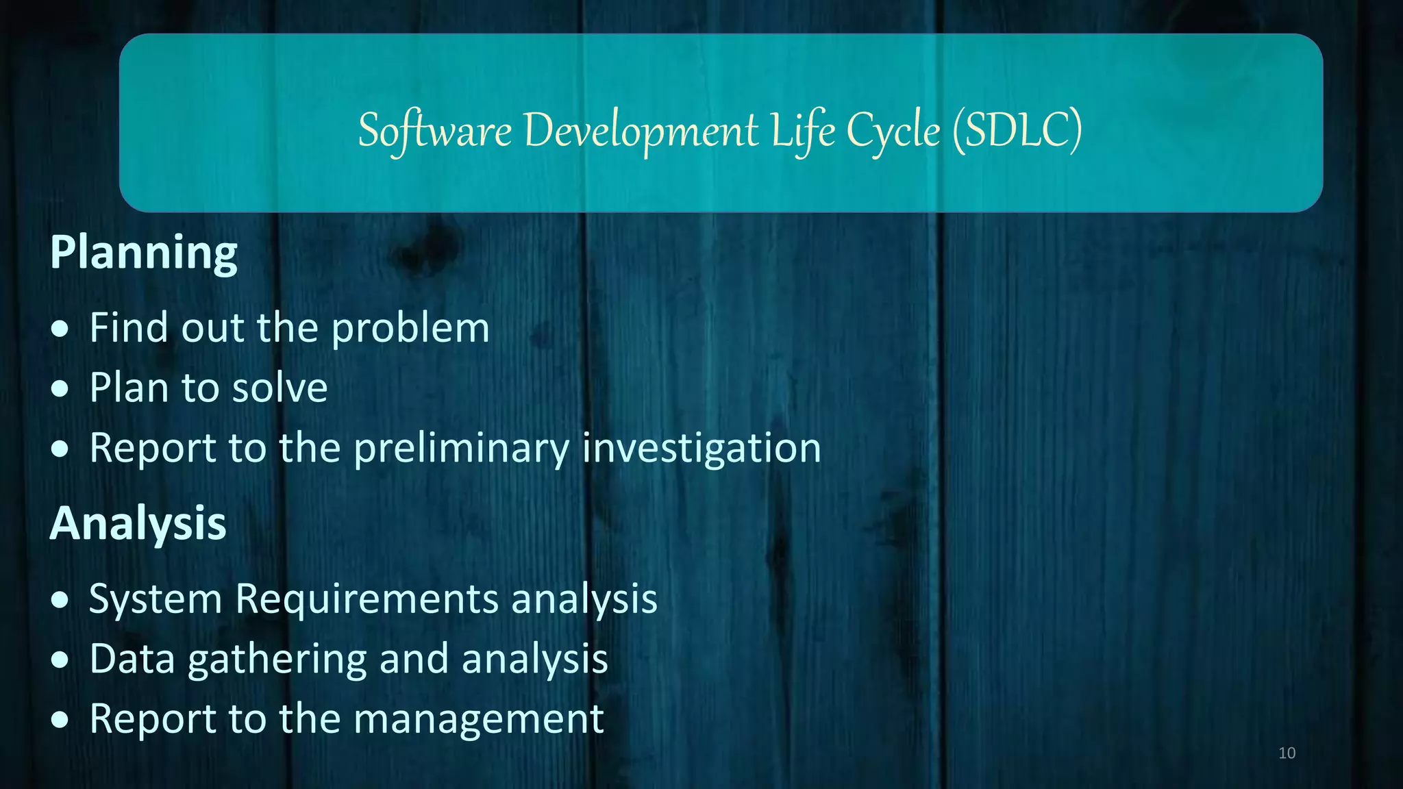 Software Development Life Cycle (SDLC)
Planning
 Find out the problem
 Plan to solve
 Report to the preliminary investigation
Analysis
 System Requirements analysis
 Data gathering and analysis
 Report to the management
10
 