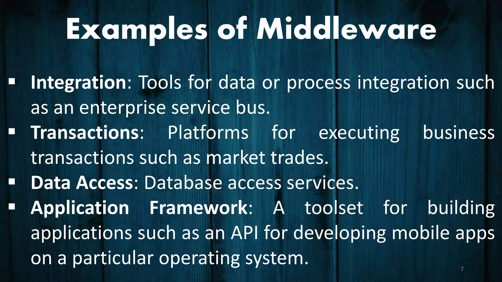 Examples of Middleware
 Integration: Tools for data or process integration such
as an enterprise service bus.
 Transactions: Platforms for executing business
transactions such as market trades.
 Data Access: Database access services.
 Application Framework: A toolset for building
applications such as an API for developing mobile apps
on a particular operating system. 7
 