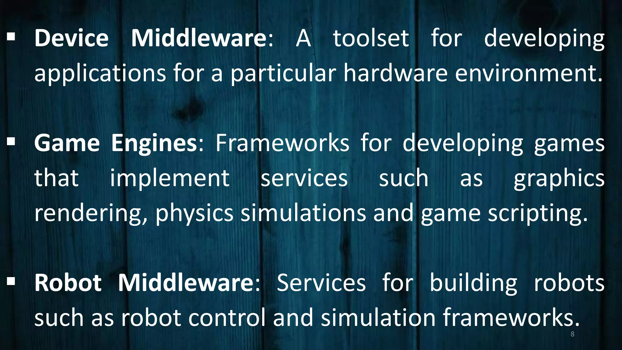  Device Middleware: A toolset for developing
applications for a particular hardware environment.
 Game Engines: Frameworks for developing games
that implement services such as graphics
rendering, physics simulations and game scripting.
 Robot Middleware: Services for building robots
such as robot control and simulation frameworks.8
 