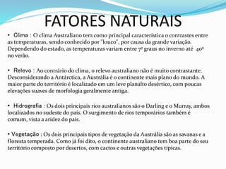 FATORES NATURAIS
• Clima : O clima Australiano tem como principal característica o contrastes entre
as temperaturas, sendo conhecido por "louco", por causa da grande variação.
Dependendo do estado, as temperaturas variam entre 7º graus no inverno até 40º
no verão.
• Relevo : Ao contrário do clima, o relevo australiano não é muito contrastante.
Desconsiderando a Antárctica, a Austrália é o continente mais plano do mundo. A
maior parte do território é localizado em um leve planalto desértico, com poucas
elevações suaves de morfologia geralmente antiga.
• Hidrografia : Os dois principais rios australianos são o Darling e o Murray, ambos
localizados no sudeste do país. O surgimento de rios temporários também é
comum, vista a aridez do país.
• Vegetação : Os dois principais tipos de vegetação da Austrália são as savanas e a
floresta temperada. Como já foi dito, o continente australiano tem boa parte do seu
território composto por desertos, com cactos e outras vegetações típicas.
 