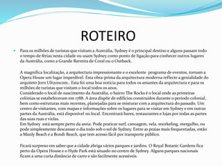 ROTEIRO
 Para os milhões de turistas que visitam a Austrália, Sydney é o principal destino e alguns passam todo
o tempo de férias nesta cidade ou usam Sydney como ponto de ligação para conhecer outros lugares
da Austrália, como a Grande Barreira de Coral ou o Outback.
A magnífica localização, a arquitectura impressionante e o excelente programa de eventos, tornam a
Opera House um lugar imperdível. Esta obra-prima da arquitectura moderna reflecte a genialidade do
arquiteto Jorn Ultzoncom.. Esta foi uma boa notícia para todos os amantes da arquitectura e para os
milhões de turistas que visitam o local todos os anos.
Considerado o local de nascimento da Austrália, o bairro The Rocks é o local onde as primeiras
colónias se estabeleceram em 1788. A área dispõe de edifícios construídos durante o período colonial,
bem como estruturas mais recentes, planejadas para se misturar com a arquitectura do passado. Um
centro de visitantes, com mapas e informações sobre os lugares para se visitar em Sydney e em outras
partes da Austrália, está disponível no local. Encontrará bares, restaurantes e lojas por todas as partes
das suas ruas e vielas.
Em Sydney está sempre perto da areia. Pode praticar surf, canoagem, vela, snorkeling, mergulho, ou
pode simplesmente descansar o dia todo sob o sol de Sydney. Entre as praias mais frequentadas, estão
a Manly Beach e a Bondi Beach, que tem acesso fácil por transporte público.
Ficará surpreso em saber que a cidade abriga vários parques e jardins. O Royal Botanic Gardens fica
perto da Opera House e o Hyde Park está situado no centro de Sydney. Alguns parques nacionais
ficam a uma curta distância de carro e são facilmente acessíveis.
 