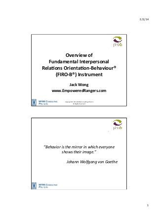2/1/14	
  

Overview	
  of	
  	
  
Fundamental	
  Interpersonal	
  
Rela6ons	
  Orienta6on-­‐Behaviour®	
  
(FIRO-­‐B®)	
  Instrument	
  
	
  
Jack	
  Wong	
  
www.EmpoweredRangers.com	
  
Copyright	
  ©	
  2014	
  WHM	
  Consul8ng	
  Pte	
  Ltd	
  
All	
  Rights	
  Reserved	
  

“Behavior	
  is	
  the	
  mirror	
  in	
  which	
  everyone	
  
shows	
  their	
  image.”	
  
	
  
	
  	
  	
  	
  	
  	
  	
  	
  	
  	
  	
  	
  	
  	
  	
  	
  	
  	
  	
  	
  	
  	
  	
  	
  	
  	
  	
  Johann	
  Wolfgang	
  von	
  Goethe	
  

1	
  

 