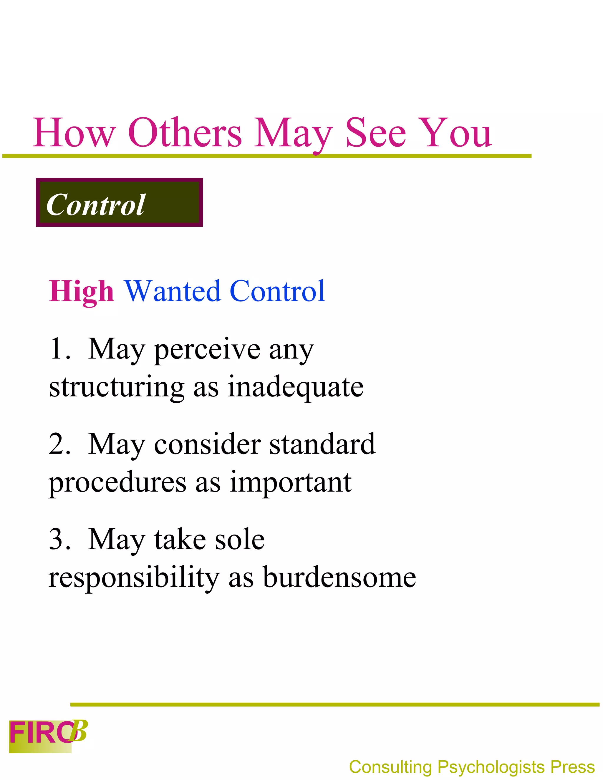 How Others May See You
 Control

 High Wanted Control
 1. May perceive any
 structuring as inadequate
 2. May consider standard
 procedures as important
 3. May take sole
 responsibility as burdensome



   B
FIRO
                        Consulting Psychologists Press
 