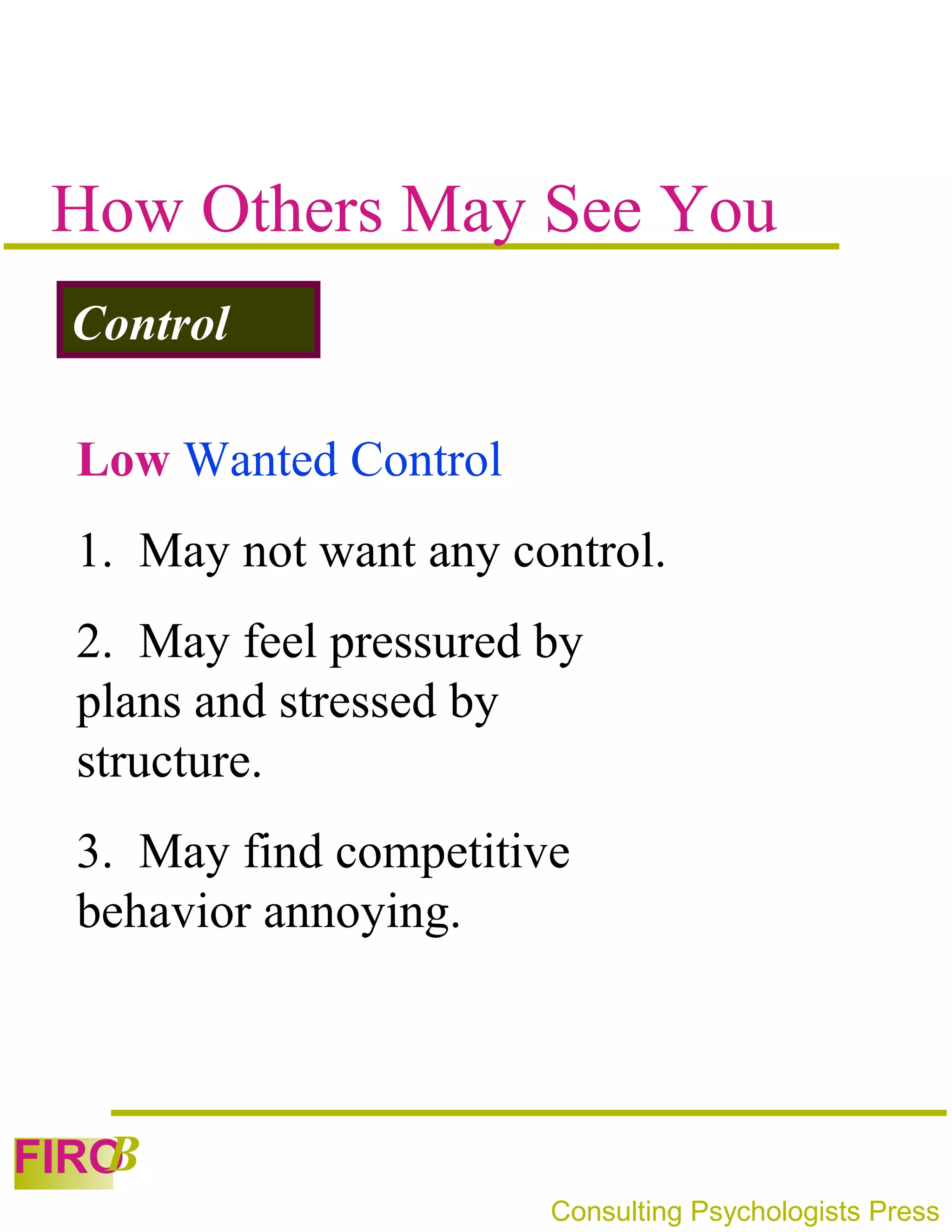 How Others May See You
 Control

 Low Wanted Control
 1. May not want any control.
 2. May feel pressured by
 plans and stressed by
 structure.
 3. May find competitive
 behavior annoying.



   B
FIRO
                       Consulting Psychologists Press
 