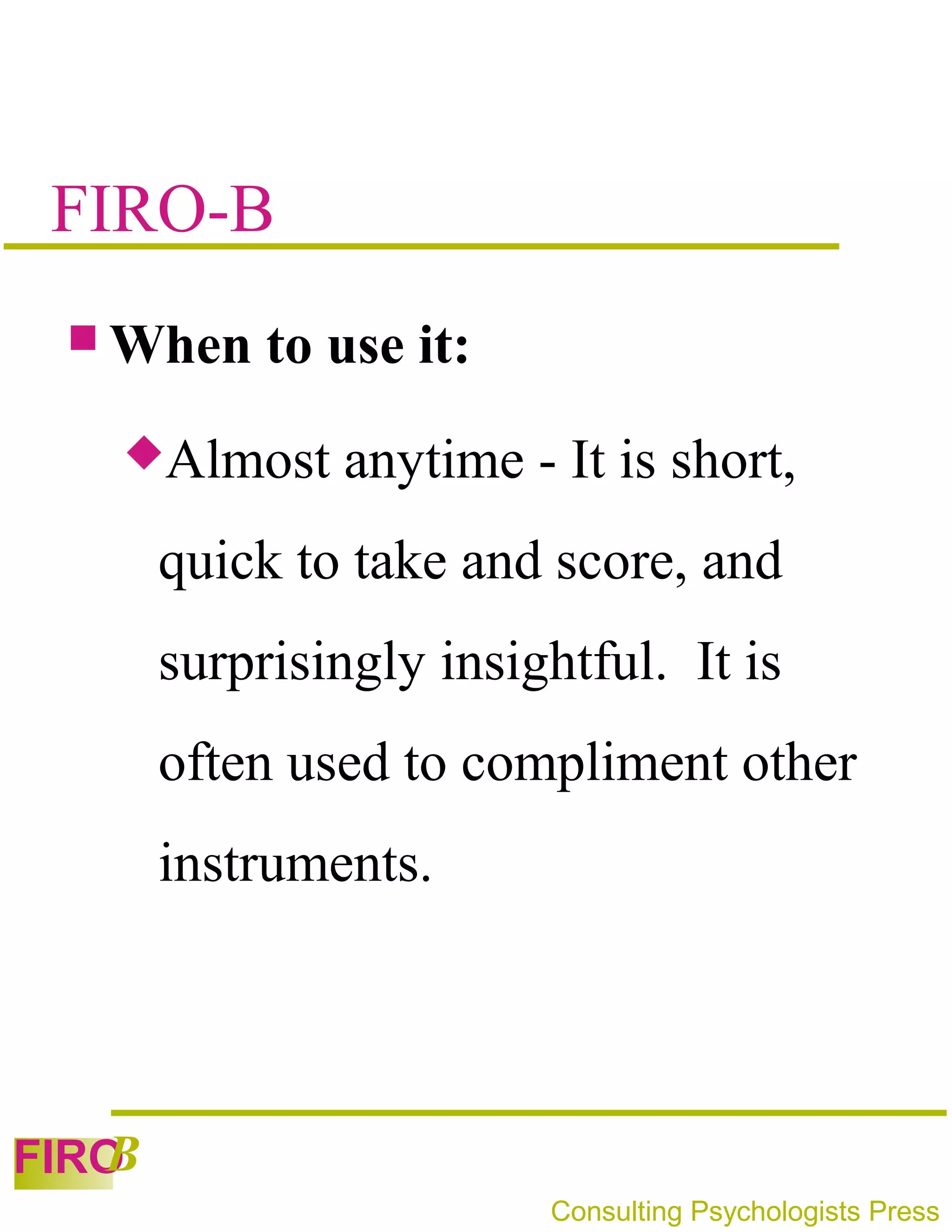 FIRO-B
  When     to use it:
   Almost     anytime - It is short,
       quick to take and score, and
       surprisingly insightful. It is
       often used to compliment other
       instruments.




   B
FIRO
                         Consulting Psychologists Press
 