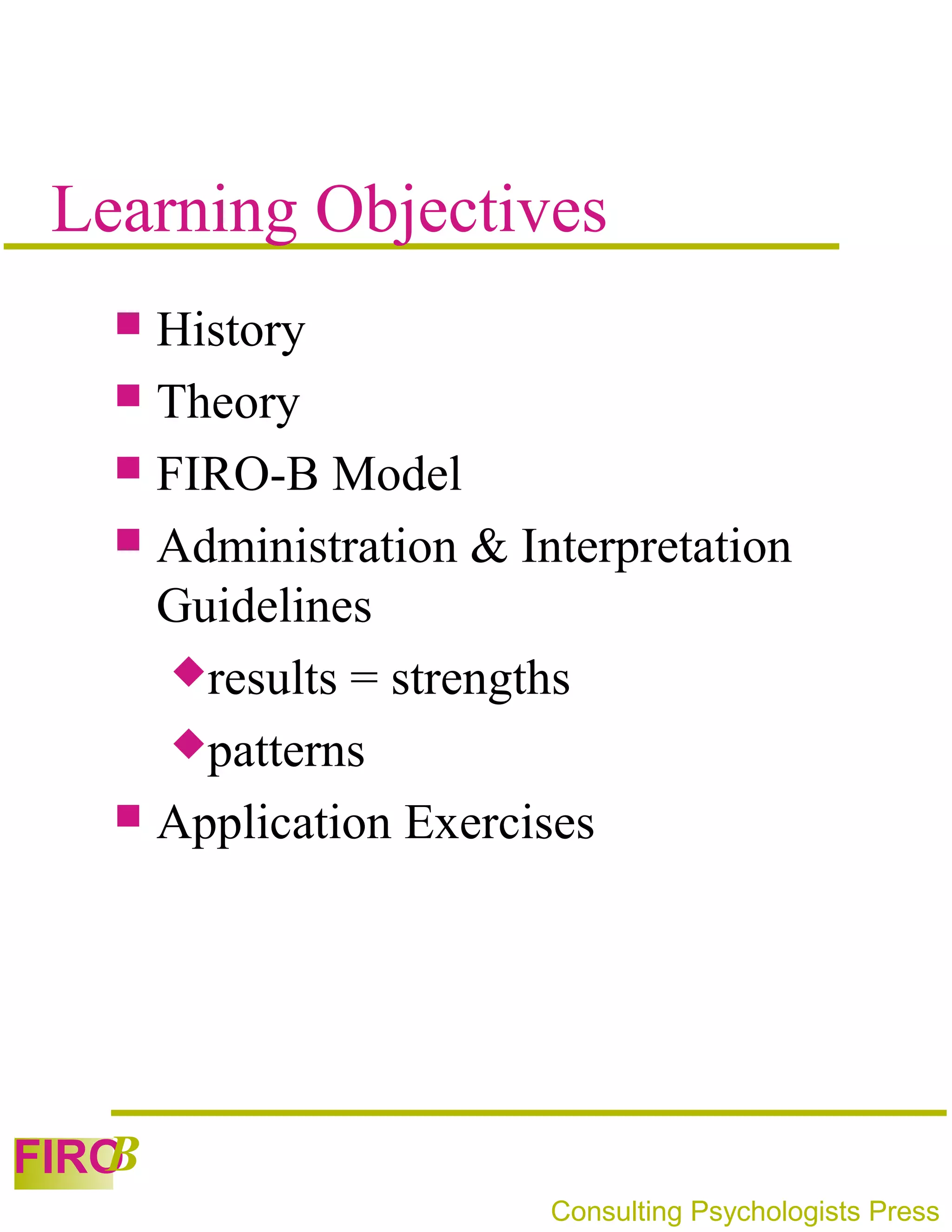 Learning Objectives
    History
    Theory
    FIRO-B Model
    Administration & Interpretation
     Guidelines
      results = strengths
      patterns
    Application Exercises




   B
FIRO
                        Consulting Psychologists Press
 