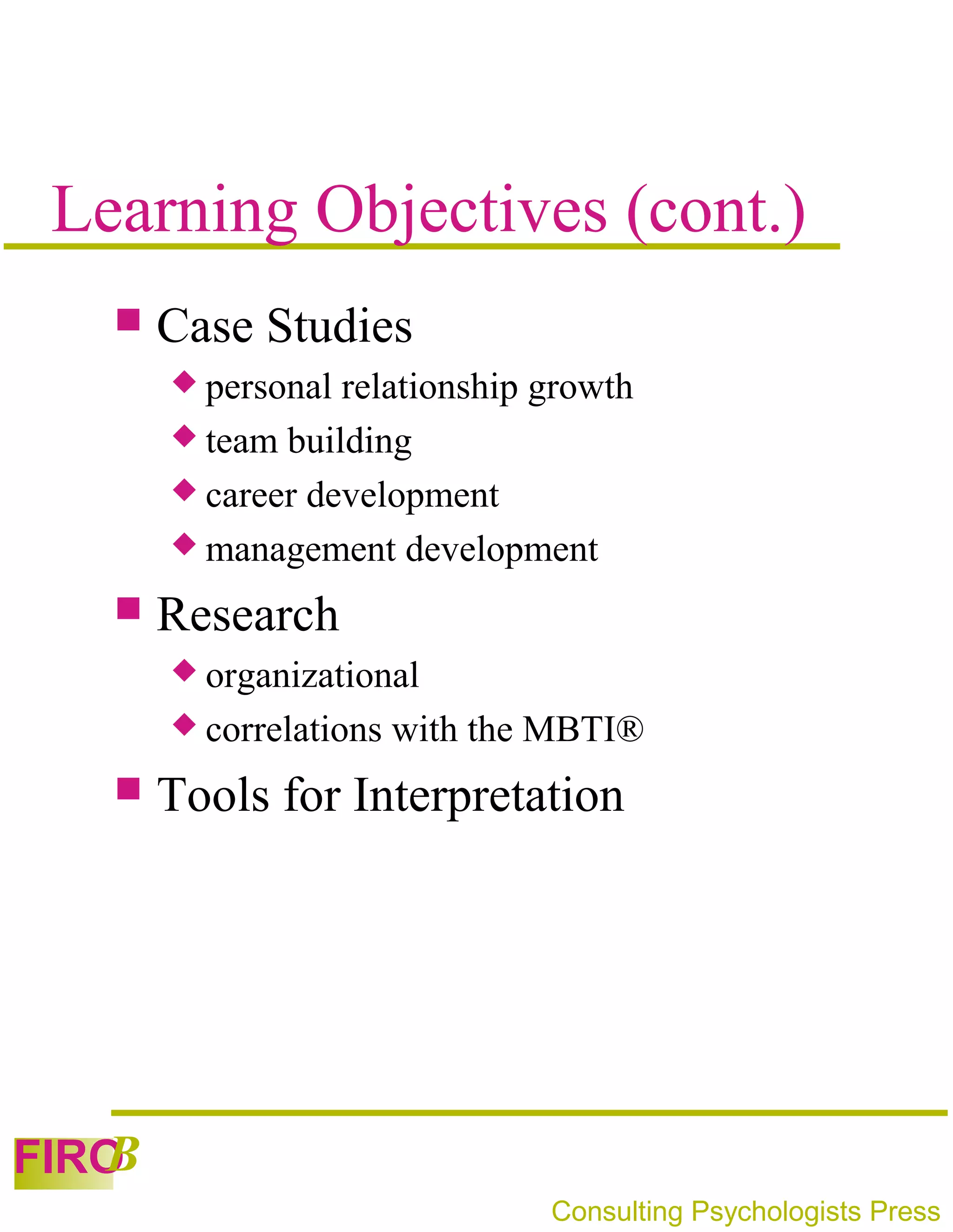 Learning Objectives (cont.)
      Case Studies
        personal relationship growth
        team building
        career development
        management development

      Research
        organizational
        correlations   with the MBTI®
      Tools for Interpretation




   B
FIRO
                                Consulting Psychologists Press
 