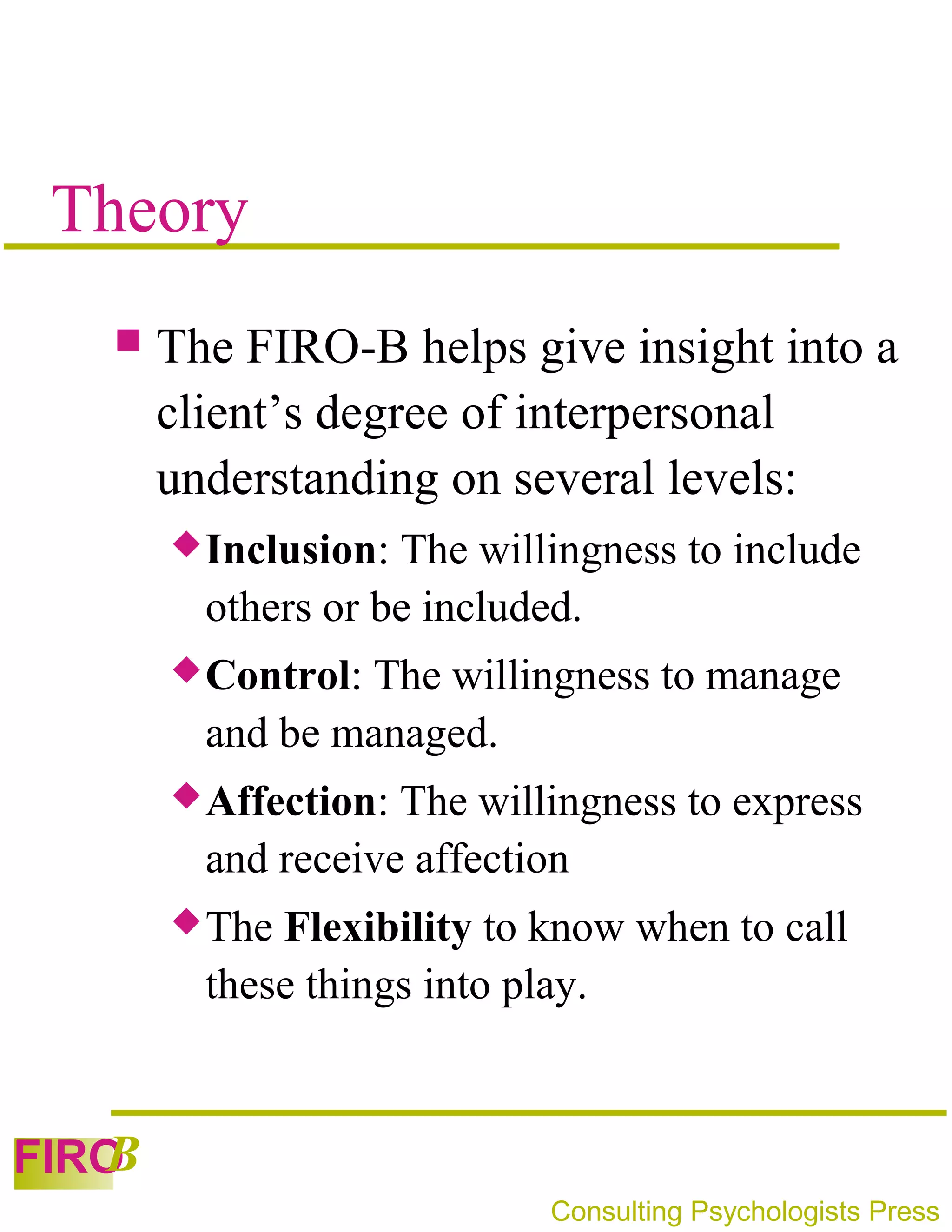 Theory
      The FIRO-B helps give insight into a
       client’s degree of interpersonal
       understanding on several levels:
        Inclusion: The willingness to include
         others or be included.
        Control:The willingness to manage
         and be managed.
        Affection: The willingness to express
         and receive affection
        The Flexibility to know when to call
         these things into play.


   B
FIRO
                            Consulting Psychologists Press
 