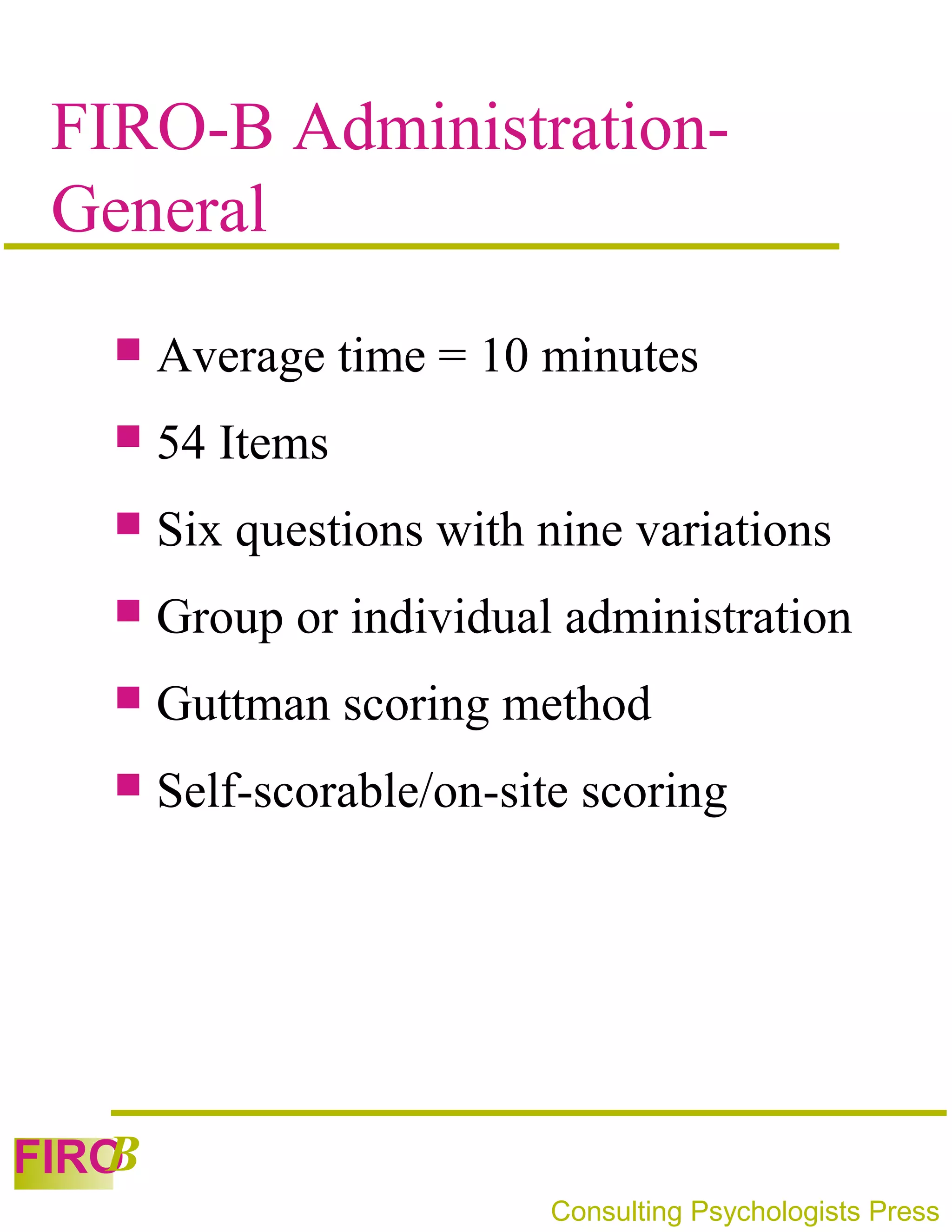 FIRO-B Administration-
 General
      Average time = 10 minutes
      54 Items
      Six questions with nine variations
      Group or individual administration
      Guttman scoring method
      Self-scorable/on-site scoring




   B
FIRO
                           Consulting Psychologists Press
 