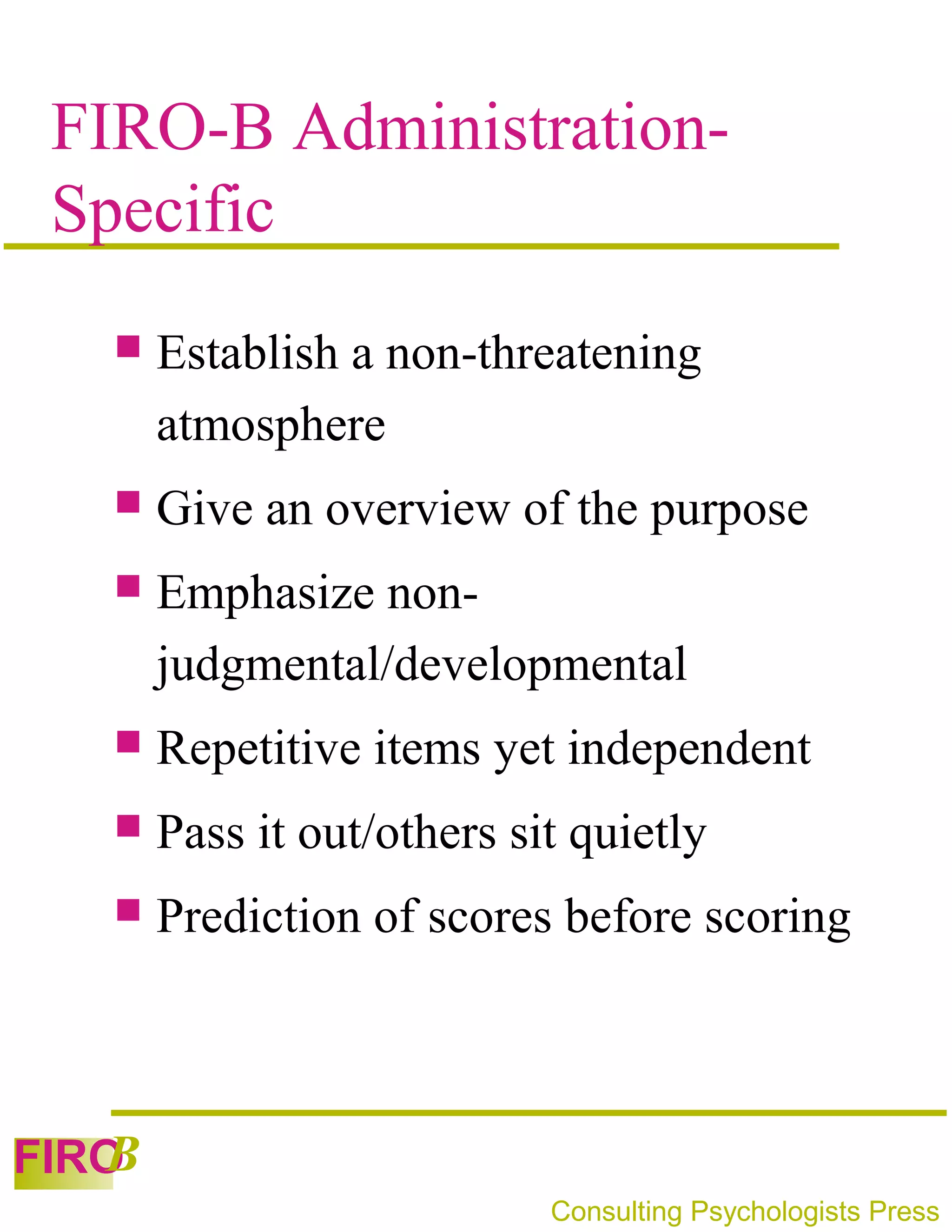 FIRO-B Administration-
 Specific
      Establish a non-threatening
       atmosphere
      Give an overview of the purpose
      Emphasize non-
       judgmental/developmental
      Repetitive items yet independent
      Pass it out/others sit quietly
      Prediction of scores before scoring



   B
FIRO
                            Consulting Psychologists Press
 
