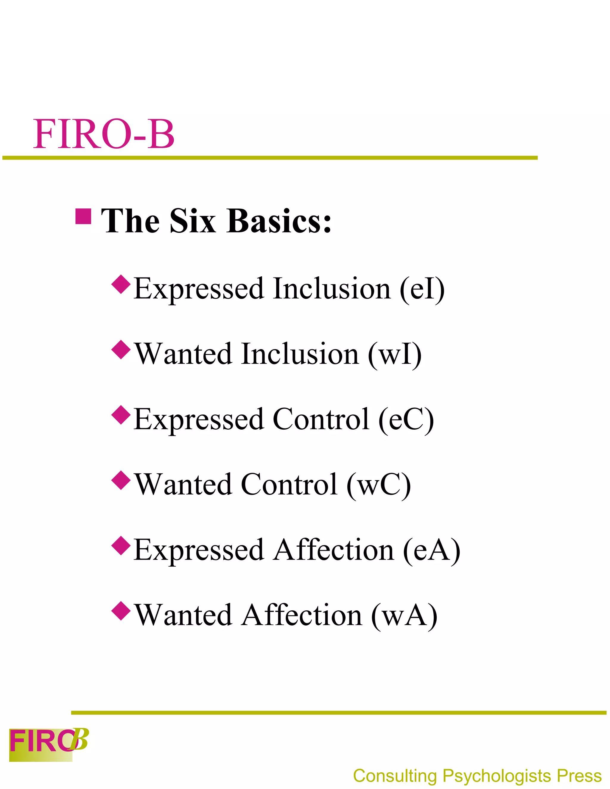 FIRO-B
    The   Six Basics:
       Expressed   Inclusion (eI)
       Wanted   Inclusion (wI)
       Expressed   Control (eC)
       Wanted   Control (wC)
       Expressed   Affection (eA)
       Wanted   Affection (wA)


   B
FIRO
                          Consulting Psychologists Press
 