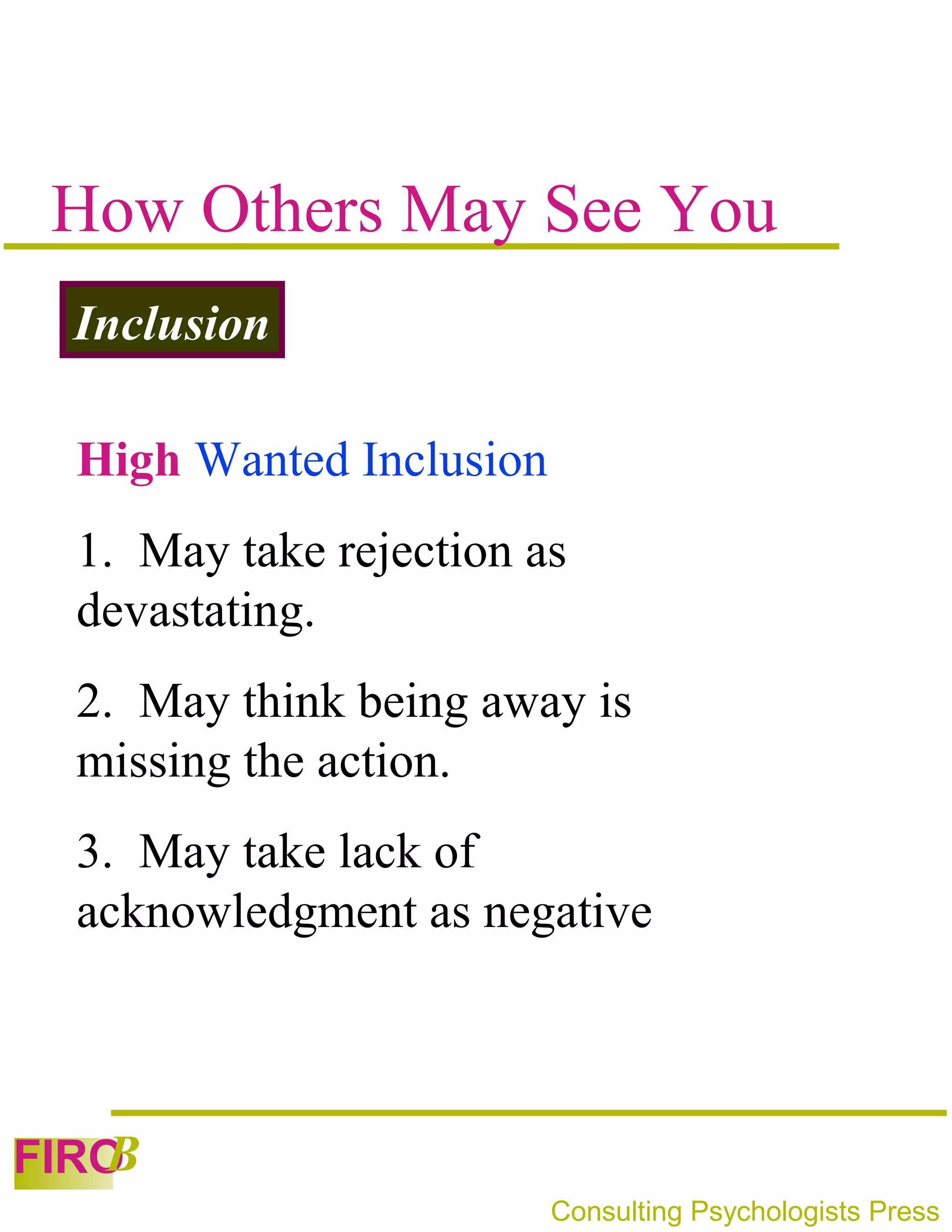 How Others May See You
 Inclusion

 High Wanted Inclusion
 1. May take rejection as
 devastating.
 2. May think being away is
 missing the action.
 3. May take lack of
 acknowledgment as negative



   B
FIRO
                         Consulting Psychologists Press
 
