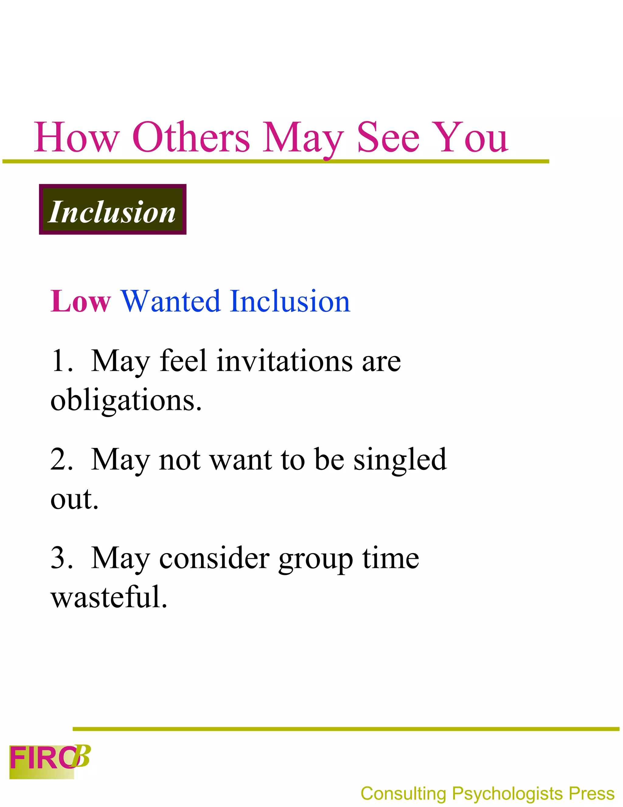 How Others May See You
 Inclusion

 Low Wanted Inclusion
 1. May feel invitations are
 obligations.
 2. May not want to be singled
 out.
 3. May consider group time
 wasteful.



   B
FIRO
                        Consulting Psychologists Press
 