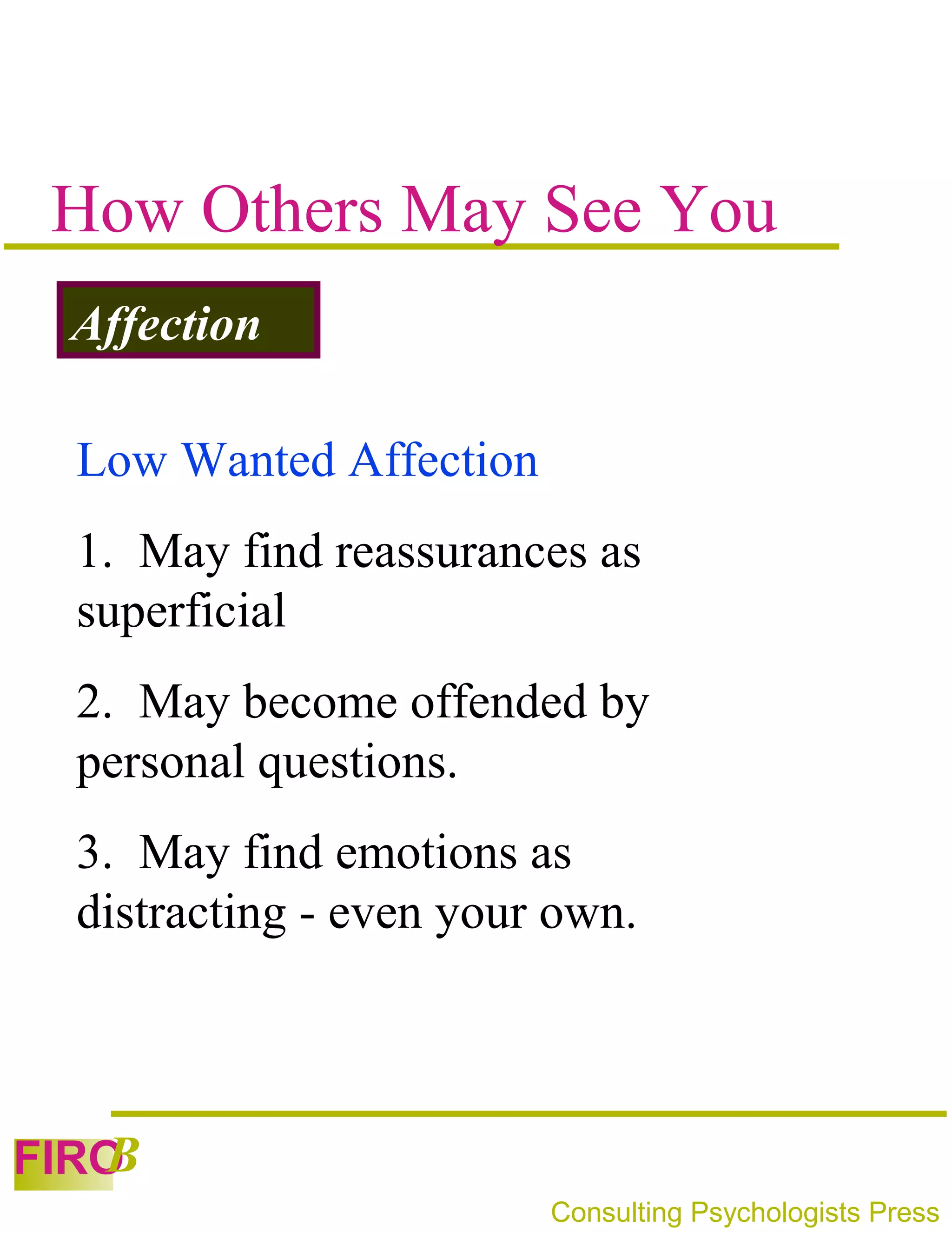 How Others May See You
 Affection

 Low Wanted Affection
 1. May find reassurances as
 superficial
 2. May become offended by
 personal questions.
 3. May find emotions as
 distracting - even your own.



   B
FIRO
                        Consulting Psychologists Press
 