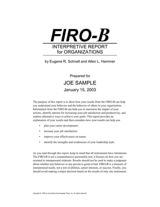 FIRO-B
                           INTERPRETIVE REPORT
                             for ORGANIZATIONS
                by Eugene R. Schnell and Allen L. Hammer


                                                    Prepared for

                                           JOE SAMPLE
                                            January 15, 2003

The purpose of this report is to show how your results from the FIRO-B can help
you understand your behavior and the behavior of others in your organization.
Information from the FIRO-B can help you to maximize the impact of your
actions, identify options for increasing your job satisfaction and productivity, and
explore alternative ways to achieve your goals. This report provides an
explanation of your results and then considers how your results can help you
        •      plan your career development.
        •      increase your job satisfaction.
        •      improve your effectiveness on teams.
        •      identify the strengths and weaknesses of your leadership style.


As you read through this report, keep in mind that all instruments have limitations.
The FIRO-B is not a comprehensive personality test; it focuses on how you are
oriented to interpersonal relations. Results should not be used to make a judgment
about whether any behavior or any person is good or bad. FIRO-B is a measure of
interpersonal needs, not a test of abilities, career interests, or success. Finally, you
should avoid making a major decision based on the results of only one instrument.




Copyright © 1996 by Consulting Psychologists Press, Inc. All rights reserved.