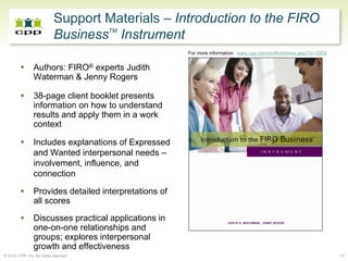 Support Materials – Introduction to the FIRO
                                     TM
                             Business Instrument
                                                        For more information: www.cpp.com/en/firobitems.aspx?ic=2504


                 Authors: FIRO® experts Judith
                 Waterman & Jenny Rogers

                 38-page client booklet presents
                 information on how to understand
                 results and apply them in a work
                 context

                 Includes explanations of Expressed
                 and Wanted interpersonal needs –
                 involvement, influence, and
                 connection

                 Provides detailed interpretations of
                 all scores
                 Discusses practical applications in
                 one-on-one relationships and
                 groups; explores interpersonal
                 growth and effectiveness
© 2010, CPP, Inc. All rights reserved                                                                                  10
 