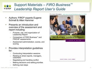 Support Materials – FIRO BusinessTM
                             Leadership Report User’s Guide
                                                                    For more information: www.cpp.com/en/firobitems.aspx?ic=2503


                 Authors: FIRO® experts Eugene
                 Schnell & Allen Hammer
                 Presents an introduction and
                 overview of the assessment and
                 report including:
                   –      Purpose, use, and organization of
                          Leadership Report
                   –      Comparison of FIRO Business™ and
                          FIRO-B® assessments
                   –      Assessment administration, scores, and
                          scoring

                 Provides interpretation guidelines
                 for:
                   –      Conducting interpretation sessions
                   –      Relating to direct reports, managers,
                          coworkers
                   –      Negotiating and handling conflict
                   –      Making decisions and setting priorities
                   –      Defining next steps
© 2010, CPP, Inc. All rights reserved                                                                                              11
 