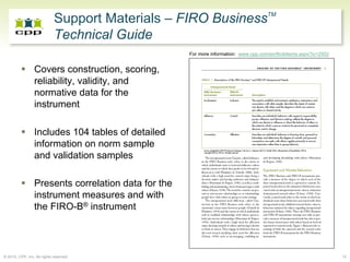 Support Materials – FIRO BusinessTM
                             Technical Guide
                                                     For more information: www.cpp.com/en/firobitems.aspx?ic=2502


                 Covers construction, scoring,
                 reliability, validity, and
                 normative data for the
                 instrument

                 Includes 104 tables of detailed
                 information on norm sample
                 and validation samples

                 Presents correlation data for the
                 instrument measures and with
                 the FIRO-B® instrument




© 2010, CPP, Inc. All rights reserved                                                                               12
 
