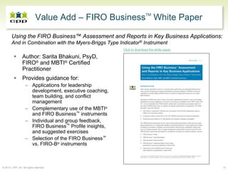 Value Add – FIRO BusinessTM White Paper

        Using the FIRO Business™ Assessment and Reports in Key Business Applications:
        And in Combination with the Myers-Briggs Type Indicator® Instrument
                                                         Click to download the white paper.

                 Author: Sarita Bhakuni, PsyD,
                 FIRO® and MBTI® Certified
                 Practitioner
                 Provides guidance for:
                    – Applications for leadership
                      development, executive coaching,
                      team building, and conflict
                      management
                    – Complementary use of the MBTI®
                      and FIRO Business™ instruments
                    – Individual and group feedback,
                      FIRO Business™ Profile insights,
                      and suggested exercises
                    – Selection of the FIRO Business™
                      vs. FIRO-B® instruments



© 2010, CPP, Inc. All rights reserved                                                         13
 