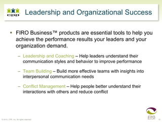 Leadership and Organizational Success

                 FIRO Business™ products are essential tools to help you
                 achieve the performance results your leaders and your
                 organization demand.
                    – Leadership and Coaching – Help leaders understand their
                      communication styles and behavior to improve performance

                    – Team Building – Build more effective teams with insights into
                      interpersonal communication needs

                    – Conflict Management – Help people better understand their
                      interactions with others and reduce conflict




© 2010, CPP, Inc. All rights reserved                                                 15
 