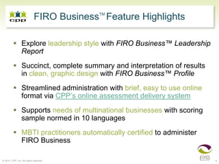 TM
                             FIRO Business Feature Highlights

                 Explore leadership style with FIRO Business™ Leadership
                 Report
                 Succinct, complete summary and interpretation of results
                 in clean, graphic design with FIRO Business™ Profile
                 Streamlined administration with brief, easy to use online
                 format via CPP’s online assessment delivery system
                 Supports needs of multinational businesses with scoring
                 sample normed in 10 languages
                 MBTI practitioners automatically certified to administer
                 FIRO Business

© 2010, CPP, Inc. All rights reserved                                        4
 