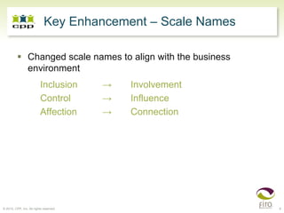Key Enhancement – Scale Names

                 Changed scale names to align with the business
                 environment
                          Inclusion     →   Involvement
                          Control       →   Influence
                          Affection     →   Connection




© 2010, CPP, Inc. All rights reserved                             6
 