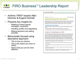 TM
                             FIRO Business Leadership Report
                                                           For more information: www.cpp.com/en/firobproducts.aspx?pc=161


                 Authors: FIRO® experts Allen
                 Hammer & Eugene Schnell
                 Presents key insights for:
                   – Relating to direct reports,
                     managers, coworkers
                   – Handling conflict and negotiating
                   – Making decisions and setting
                     priorities
                 Behaviorally focused using
                 descriptive approach:
                   – This is how you behave
                   – This is the impact you have on
                     others
                   – Here’s how you can be more
                     effective




© 2010, CPP, Inc. All rights reserved                                                                                       9
 